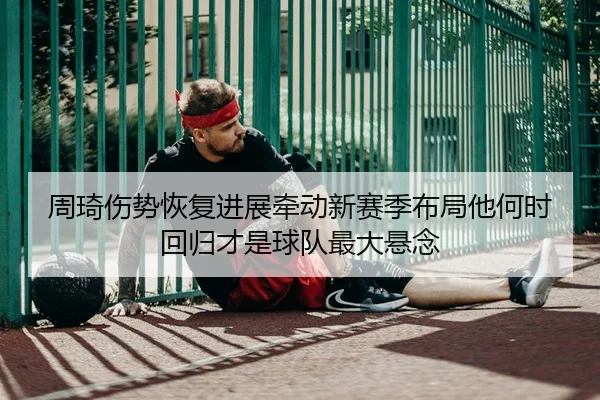 周琦伤势恢复进展牵动新赛季布局他何时回归才是球队最大悬念